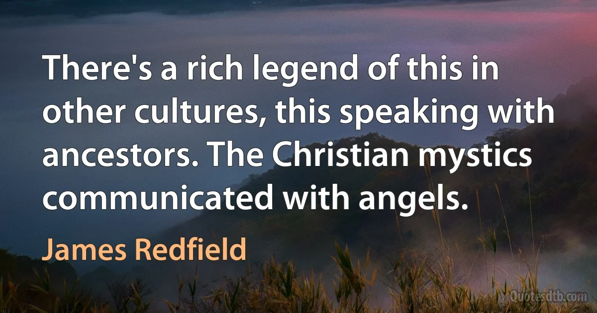 There's a rich legend of this in other cultures, this speaking with ancestors. The Christian mystics communicated with angels. (James Redfield)