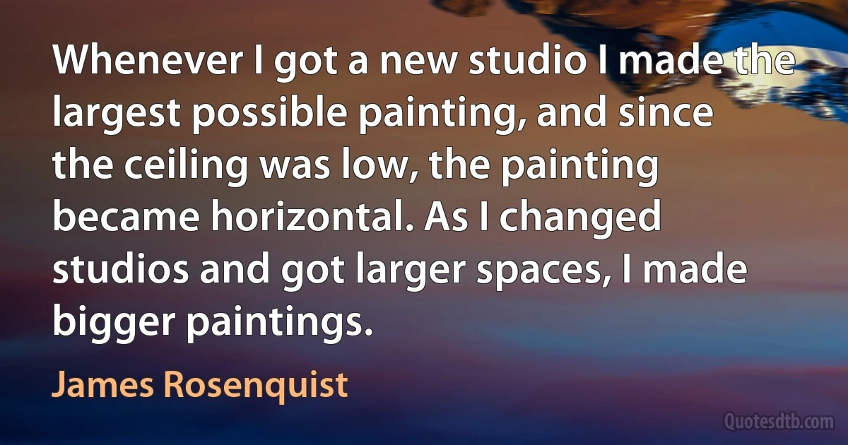 Whenever I got a new studio I made the largest possible painting, and since the ceiling was low, the painting became horizontal. As I changed studios and got larger spaces, I made bigger paintings. (James Rosenquist)