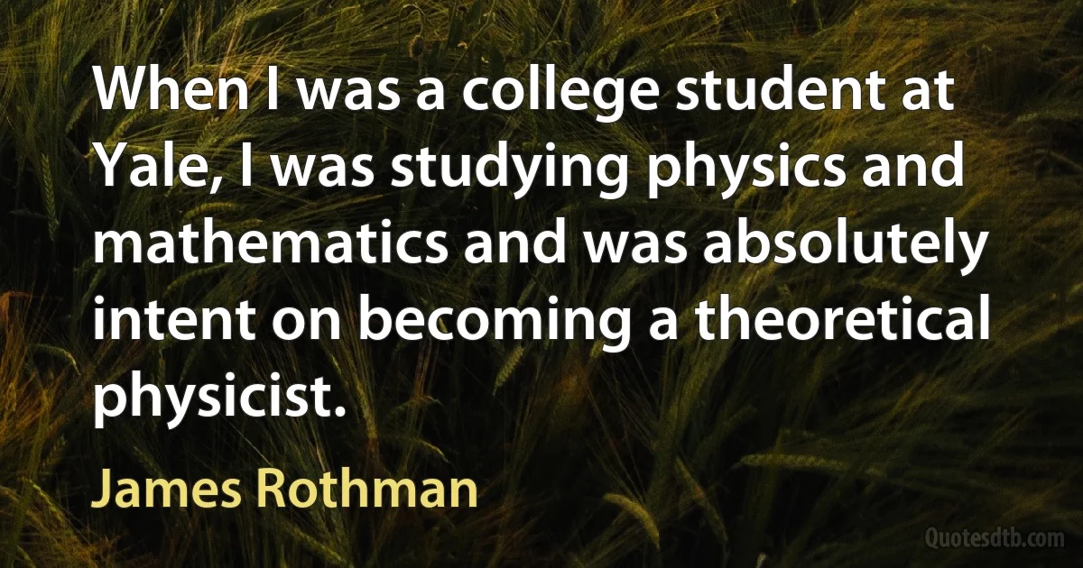 When I was a college student at Yale, I was studying physics and mathematics and was absolutely intent on becoming a theoretical physicist. (James Rothman)