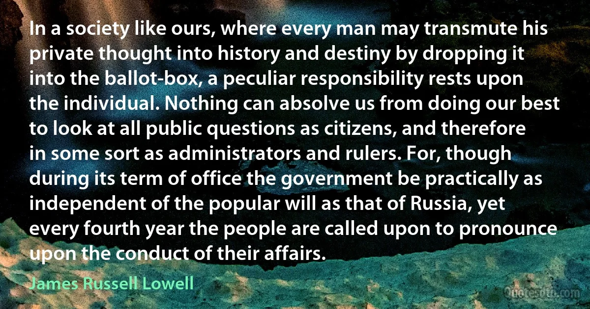 In a society like ours, where every man may transmute his private thought into history and destiny by dropping it into the ballot-box, a peculiar responsibility rests upon the individual. Nothing can absolve us from doing our best to look at all public questions as citizens, and therefore in some sort as administrators and rulers. For, though during its term of office the government be practically as independent of the popular will as that of Russia, yet every fourth year the people are called upon to pronounce upon the conduct of their affairs. (James Russell Lowell)