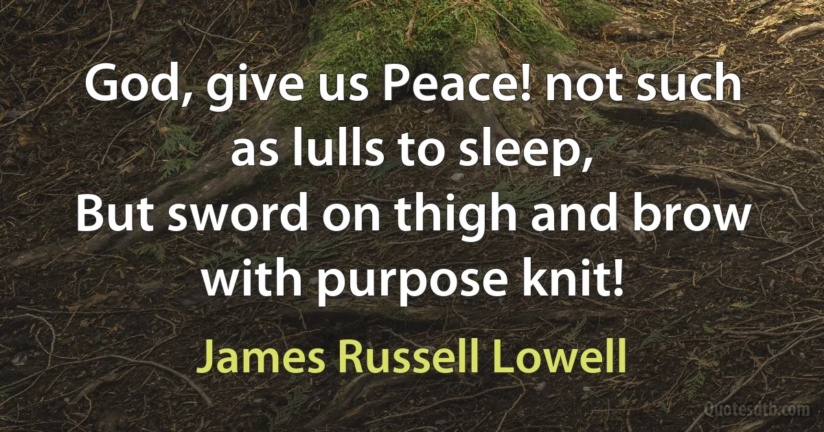 God, give us Peace! not such as lulls to sleep,
But sword on thigh and brow with purpose knit! (James Russell Lowell)