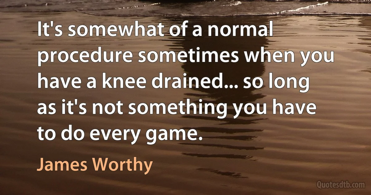 It's somewhat of a normal procedure sometimes when you have a knee drained... so long as it's not something you have to do every game. (James Worthy)