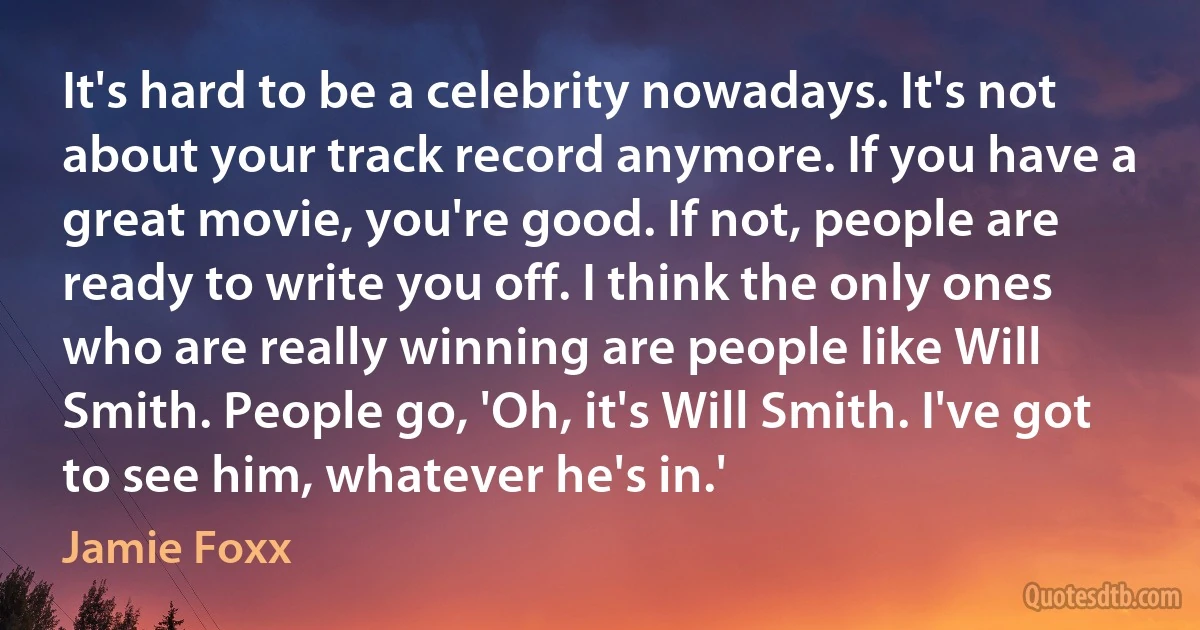 It's hard to be a celebrity nowadays. It's not about your track record anymore. If you have a great movie, you're good. If not, people are ready to write you off. I think the only ones who are really winning are people like Will Smith. People go, 'Oh, it's Will Smith. I've got to see him, whatever he's in.' (Jamie Foxx)