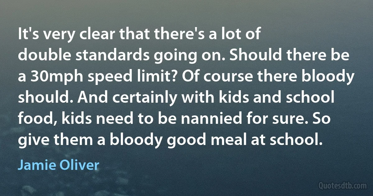 It's very clear that there's a lot of double standards going on. Should there be a 30mph speed limit? Of course there bloody should. And certainly with kids and school food, kids need to be nannied for sure. So give them a bloody good meal at school. (Jamie Oliver)