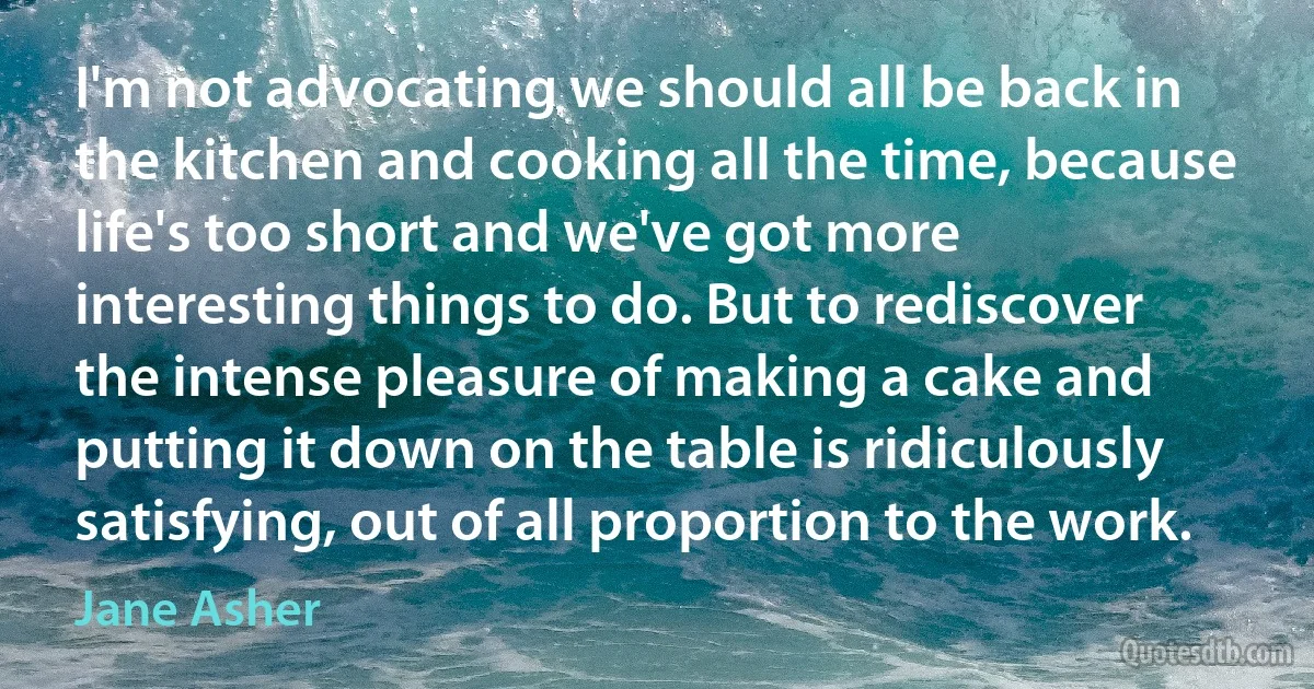 I'm not advocating we should all be back in the kitchen and cooking all the time, because life's too short and we've got more interesting things to do. But to rediscover the intense pleasure of making a cake and putting it down on the table is ridiculously satisfying, out of all proportion to the work. (Jane Asher)