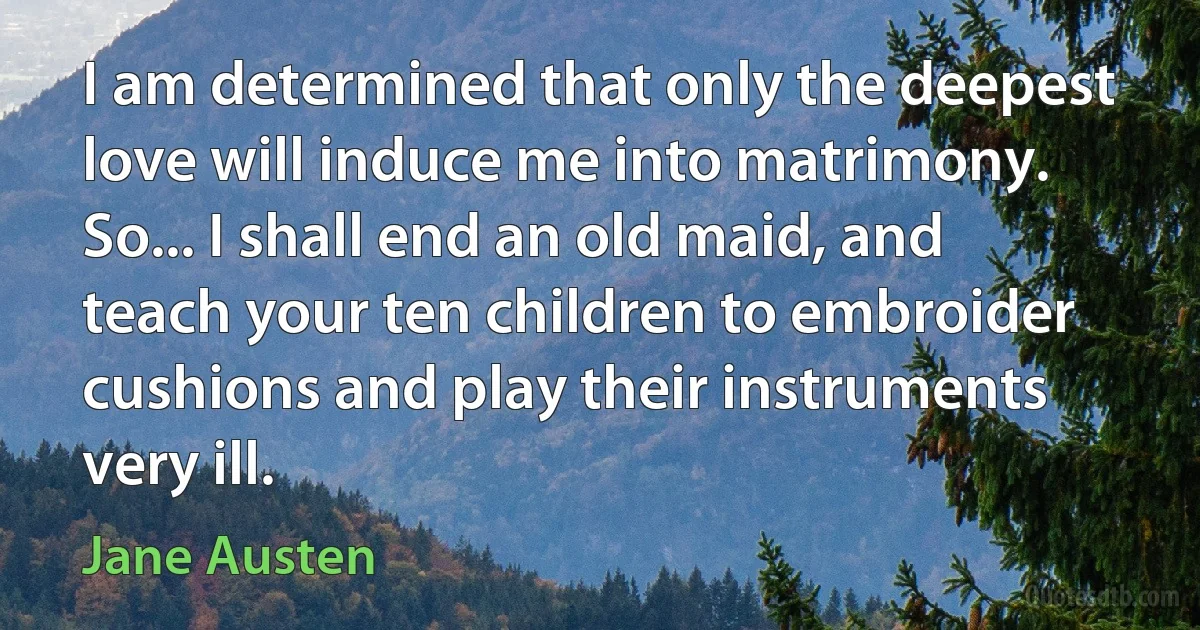 I am determined that only the deepest love will induce me into matrimony. So... I shall end an old maid, and teach your ten children to embroider cushions and play their instruments very ill. (Jane Austen)