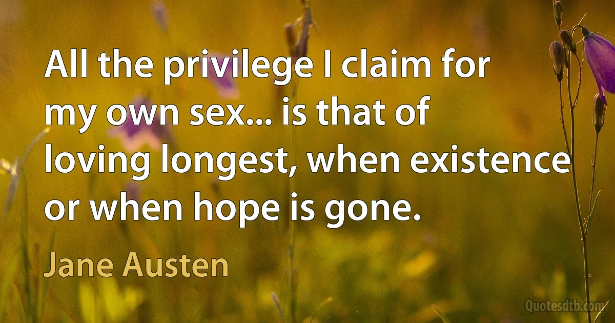 All the privilege I claim for my own sex... is that of loving longest, when existence or when hope is gone. (Jane Austen)