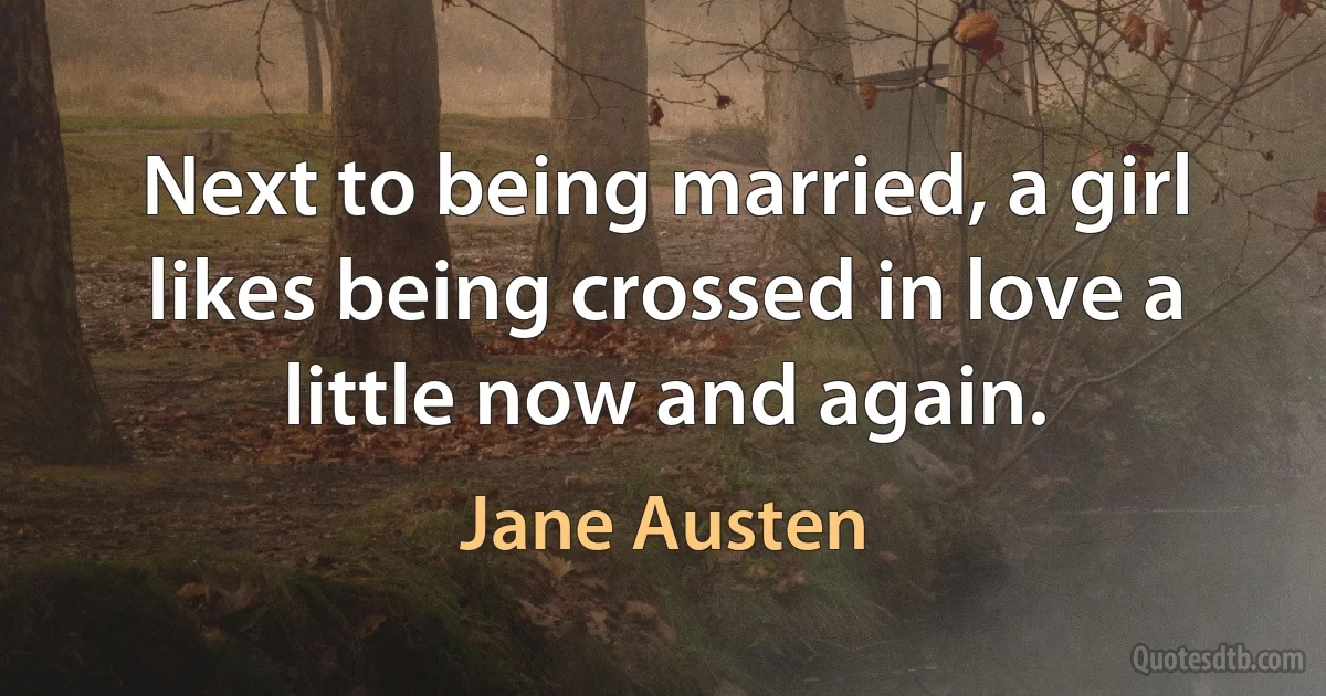 Next to being married, a girl likes being crossed in love a little now and again. (Jane Austen)