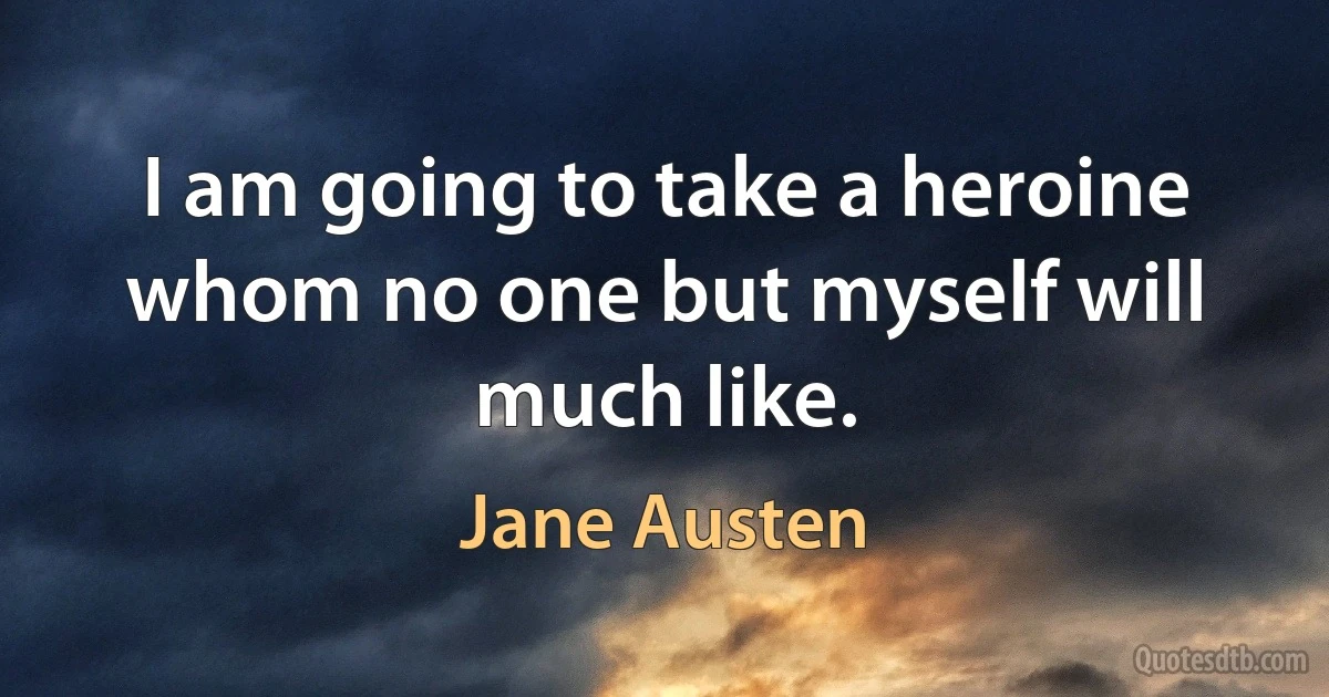 I am going to take a heroine whom no one but myself will much like. (Jane Austen)