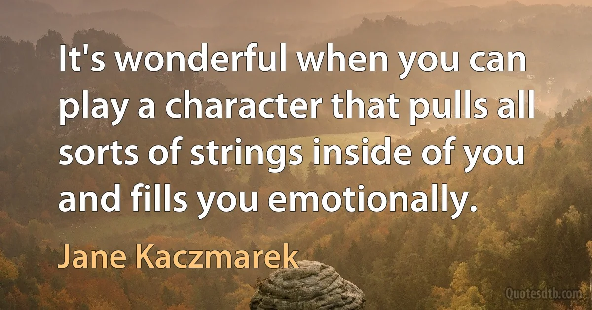 It's wonderful when you can play a character that pulls all sorts of strings inside of you and fills you emotionally. (Jane Kaczmarek)