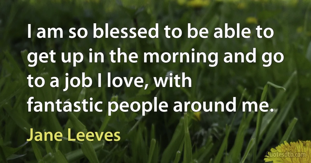 I am so blessed to be able to get up in the morning and go to a job I love, with fantastic people around me. (Jane Leeves)