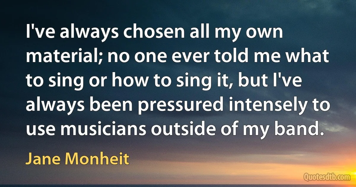 I've always chosen all my own material; no one ever told me what to sing or how to sing it, but I've always been pressured intensely to use musicians outside of my band. (Jane Monheit)