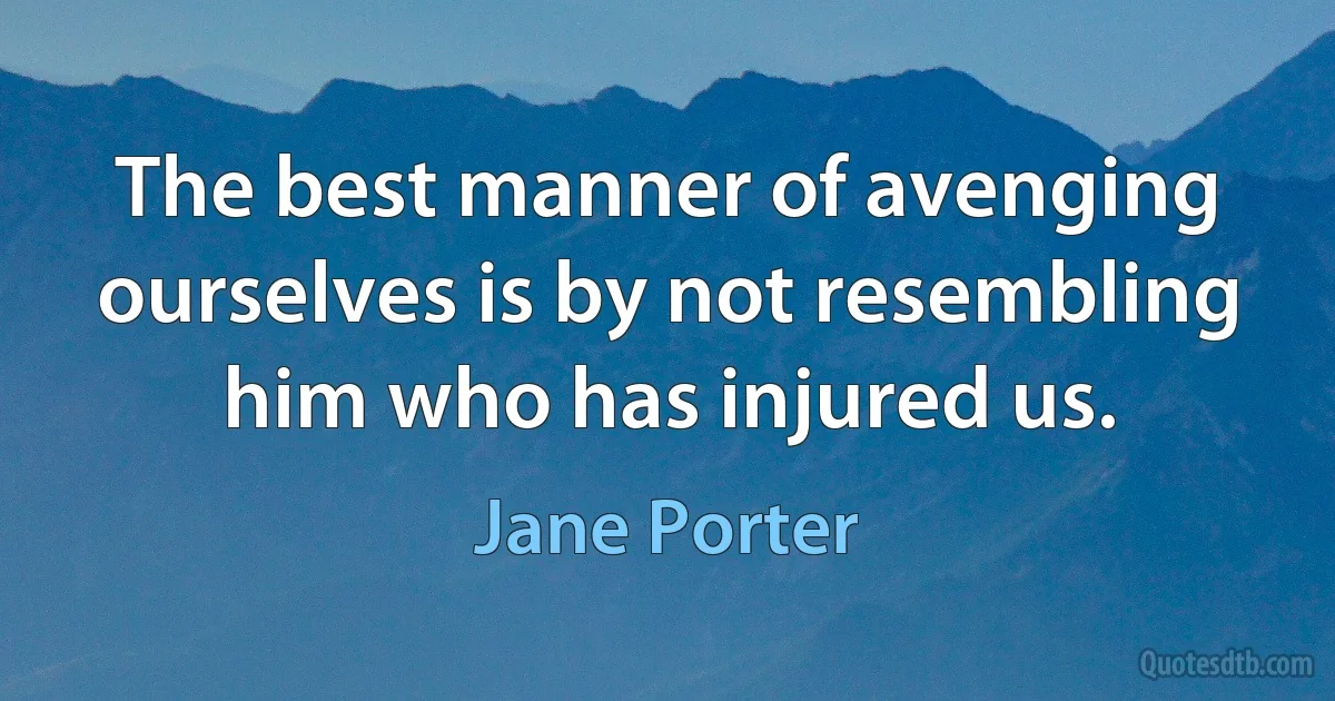 The best manner of avenging ourselves is by not resembling him who has injured us. (Jane Porter)