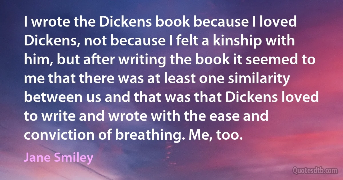 I wrote the Dickens book because I loved Dickens, not because I felt a kinship with him, but after writing the book it seemed to me that there was at least one similarity between us and that was that Dickens loved to write and wrote with the ease and conviction of breathing. Me, too. (Jane Smiley)