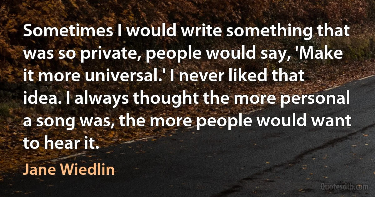 Sometimes I would write something that was so private, people would say, 'Make it more universal.' I never liked that idea. I always thought the more personal a song was, the more people would want to hear it. (Jane Wiedlin)