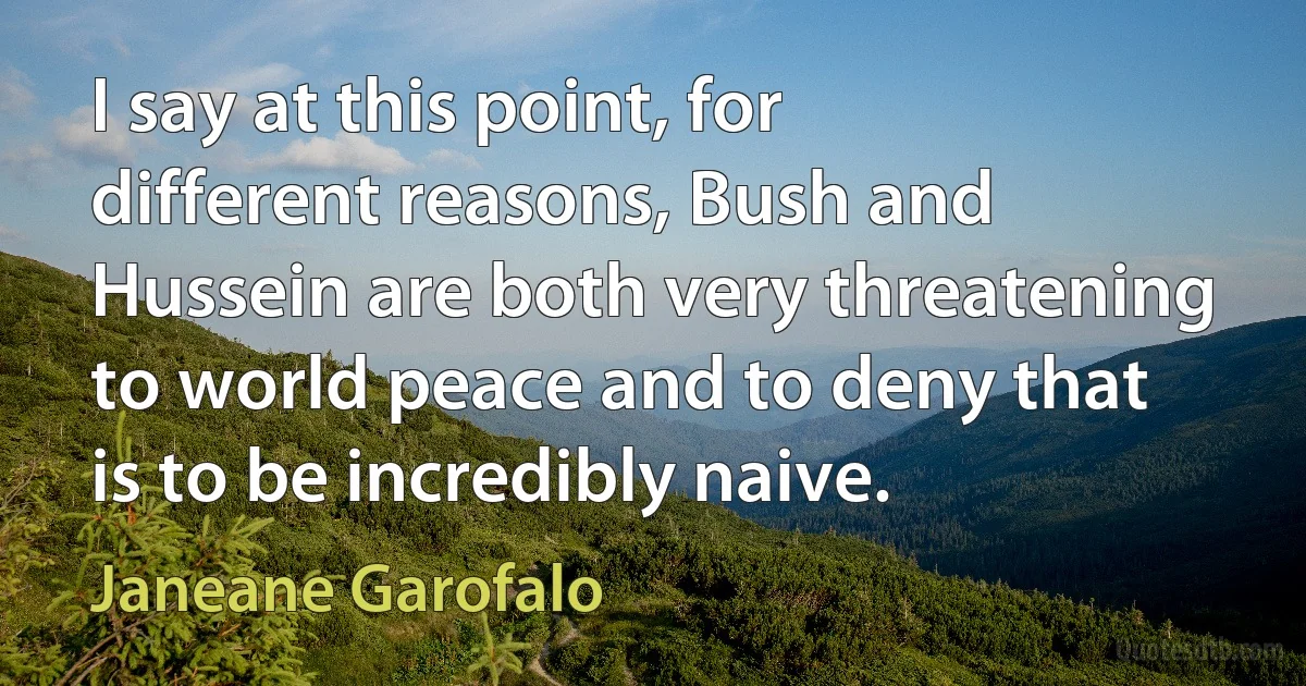 I say at this point, for different reasons, Bush and Hussein are both very threatening to world peace and to deny that is to be incredibly naive. (Janeane Garofalo)