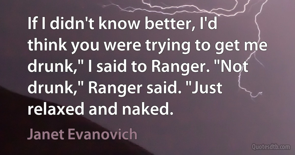 If I didn't know better, I'd think you were trying to get me drunk," I said to Ranger. "Not drunk," Ranger said. "Just relaxed and naked. (Janet Evanovich)