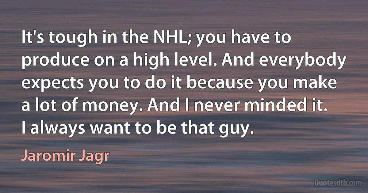 It's tough in the NHL; you have to produce on a high level. And everybody expects you to do it because you make a lot of money. And I never minded it. I always want to be that guy. (Jaromir Jagr)