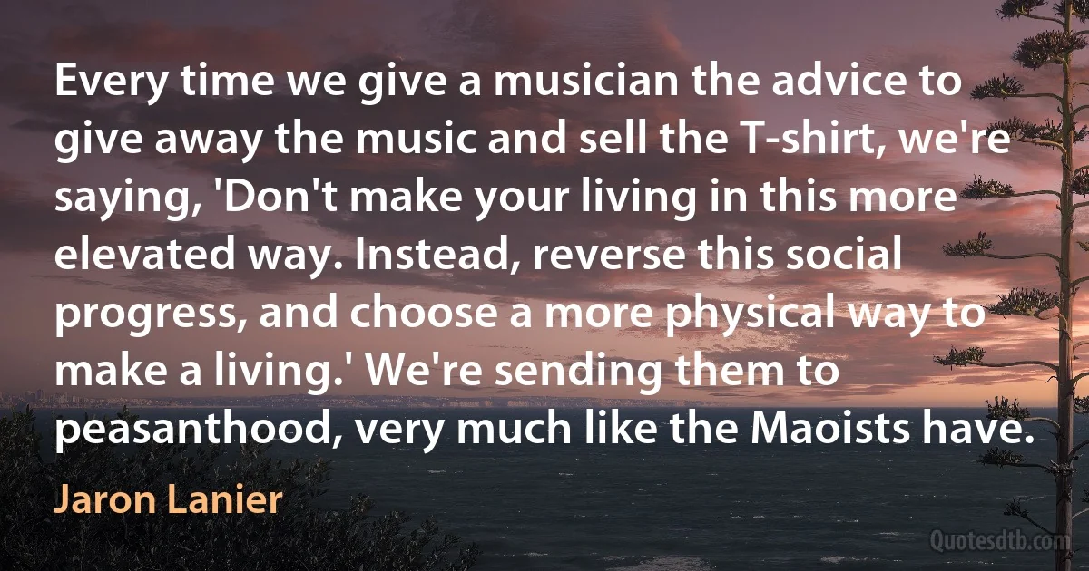 Every time we give a musician the advice to give away the music and sell the T-shirt, we're saying, 'Don't make your living in this more elevated way. Instead, reverse this social progress, and choose a more physical way to make a living.' We're sending them to peasanthood, very much like the Maoists have. (Jaron Lanier)