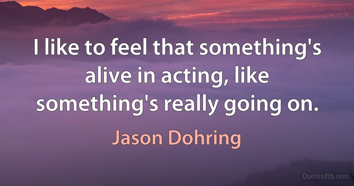 I like to feel that something's alive in acting, like something's really going on. (Jason Dohring)