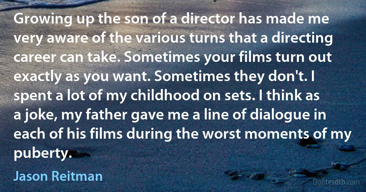 Growing up the son of a director has made me very aware of the various turns that a directing career can take. Sometimes your films turn out exactly as you want. Sometimes they don't. I spent a lot of my childhood on sets. I think as a joke, my father gave me a line of dialogue in each of his films during the worst moments of my puberty. (Jason Reitman)