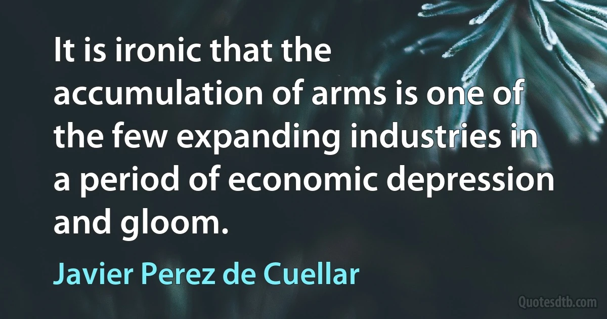 It is ironic that the accumulation of arms is one of the few expanding industries in a period of economic depression and gloom. (Javier Perez de Cuellar)