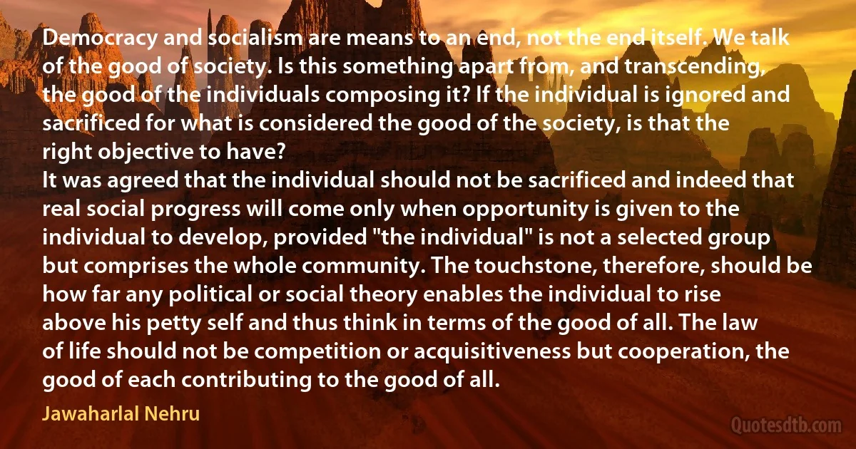 Democracy and socialism are means to an end, not the end itself. We talk of the good of society. Is this something apart from, and transcending, the good of the individuals composing it? If the individual is ignored and sacrificed for what is considered the good of the society, is that the right objective to have?
It was agreed that the individual should not be sacrificed and indeed that real social progress will come only when opportunity is given to the individual to develop, provided "the individual" is not a selected group but comprises the whole community. The touchstone, therefore, should be how far any political or social theory enables the individual to rise above his petty self and thus think in terms of the good of all. The law of life should not be competition or acquisitiveness but cooperation, the good of each contributing to the good of all. (Jawaharlal Nehru)