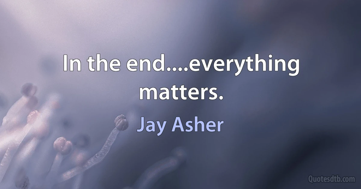 In the end....everything matters. (Jay Asher)