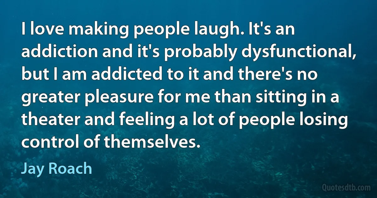 I love making people laugh. It's an addiction and it's probably dysfunctional, but I am addicted to it and there's no greater pleasure for me than sitting in a theater and feeling a lot of people losing control of themselves. (Jay Roach)