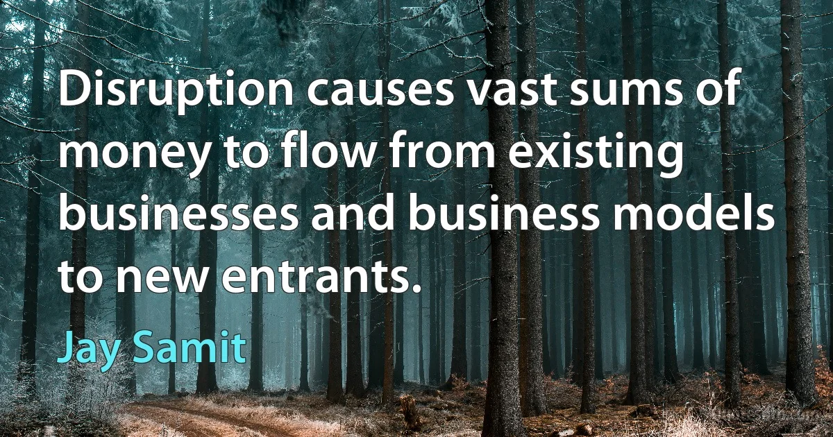 Disruption causes vast sums of money to flow from existing businesses and business models to new entrants. (Jay Samit)