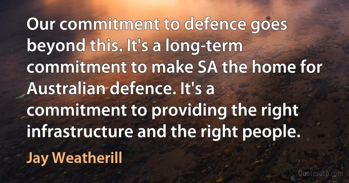 Our commitment to defence goes beyond this. It's a long-term commitment to make SA the home for Australian defence. It's a commitment to providing the right infrastructure and the right people. (Jay Weatherill)