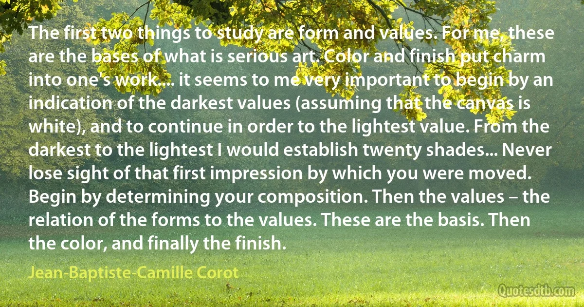 The first two things to study are form and values. For me, these are the bases of what is serious art. Color and finish put charm into one's work.... it seems to me very important to begin by an indication of the darkest values (assuming that the canvas is white), and to continue in order to the lightest value. From the darkest to the lightest I would establish twenty shades... Never lose sight of that first impression by which you were moved. Begin by determining your composition. Then the values – the relation of the forms to the values. These are the basis. Then the color, and finally the finish. (Jean-Baptiste-Camille Corot)