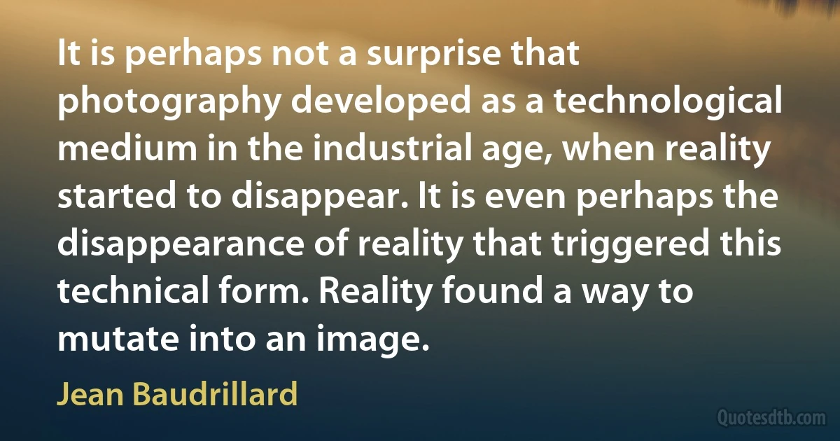 It is perhaps not a surprise that photography developed as a technological medium in the industrial age, when reality started to disappear. It is even perhaps the disappearance of reality that triggered this technical form. Reality found a way to mutate into an image. (Jean Baudrillard)