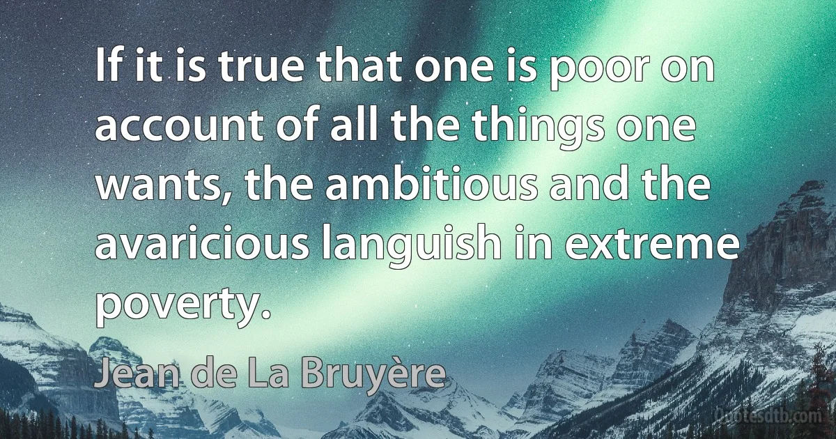 If it is true that one is poor on account of all the things one wants, the ambitious and the avaricious languish in extreme poverty. (Jean de La Bruyère)