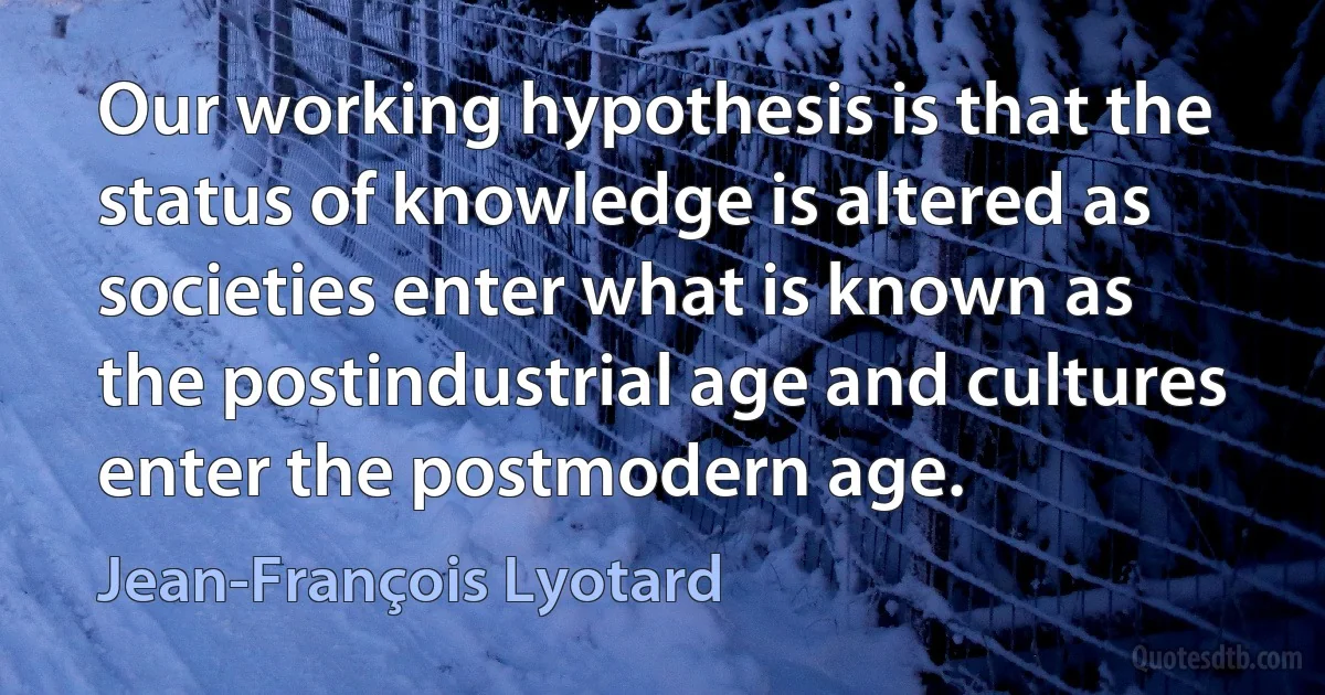 Our working hypothesis is that the status of knowledge is altered as societies enter what is known as the postindustrial age and cultures enter the postmodern age. (Jean-François Lyotard)