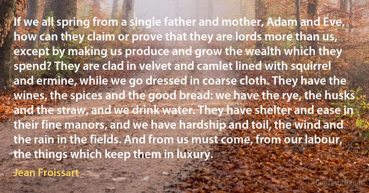 If we all spring from a single father and mother, Adam and Eve, how can they claim or prove that they are lords more than us, except by making us produce and grow the wealth which they spend? They are clad in velvet and camlet lined with squirrel and ermine, while we go dressed in coarse cloth. They have the wines, the spices and the good bread: we have the rye, the husks and the straw, and we drink water. They have shelter and ease in their fine manors, and we have hardship and toil, the wind and the rain in the fields. And from us must come, from our labour, the things which keep them in luxury. (Jean Froissart)