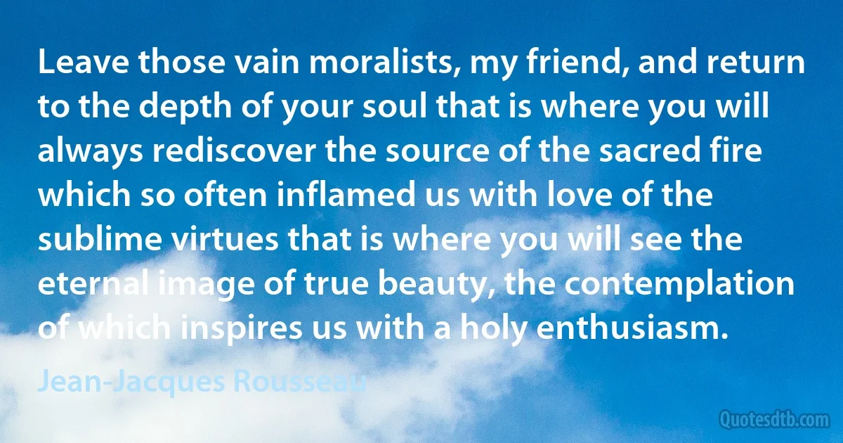 Leave those vain moralists, my friend, and return to the depth of your soul that is where you will always rediscover the source of the sacred fire which so often inflamed us with love of the sublime virtues that is where you will see the eternal image of true beauty, the contemplation of which inspires us with a holy enthusiasm. (Jean-Jacques Rousseau)