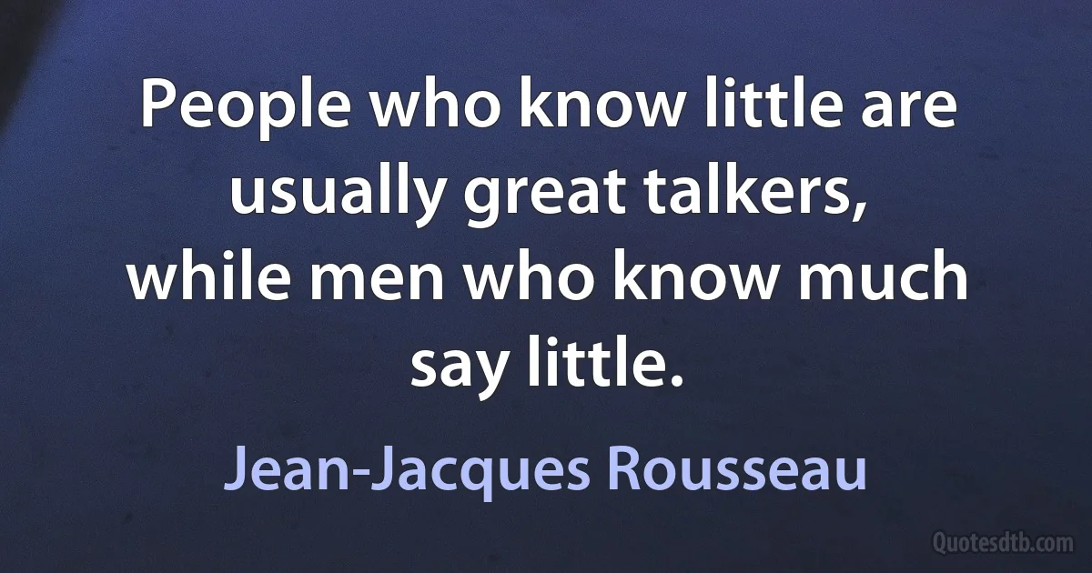 People who know little are usually great talkers, while men who know much say little. (Jean-Jacques Rousseau)