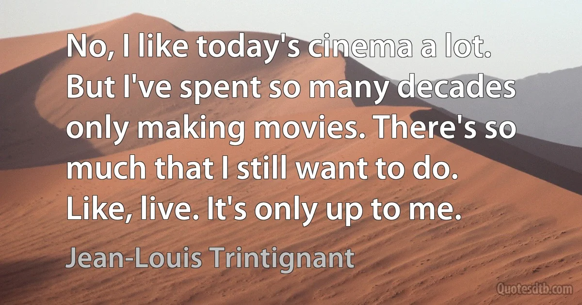 No, I like today's cinema a lot. But I've spent so many decades only making movies. There's so much that I still want to do. Like, live. It's only up to me. (Jean-Louis Trintignant)