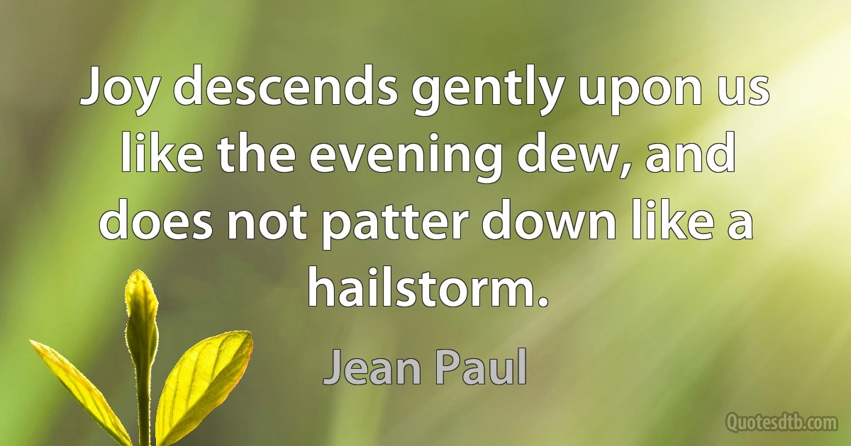 Joy descends gently upon us like the evening dew, and does not patter down like a hailstorm. (Jean Paul)