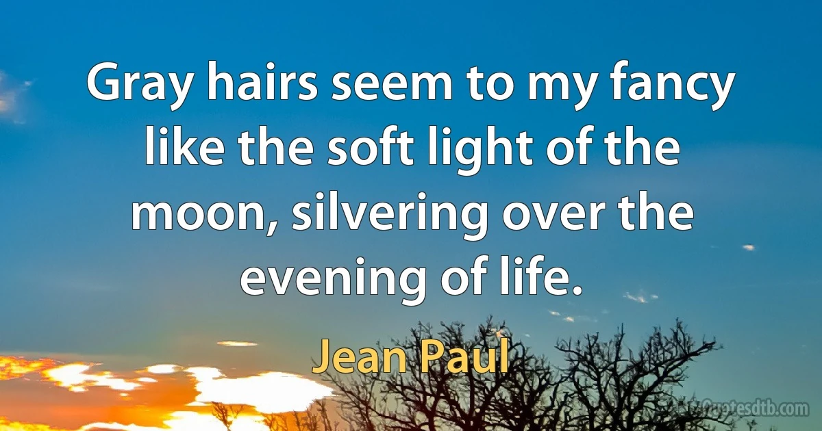 Gray hairs seem to my fancy like the soft light of the moon, silvering over the evening of life. (Jean Paul)