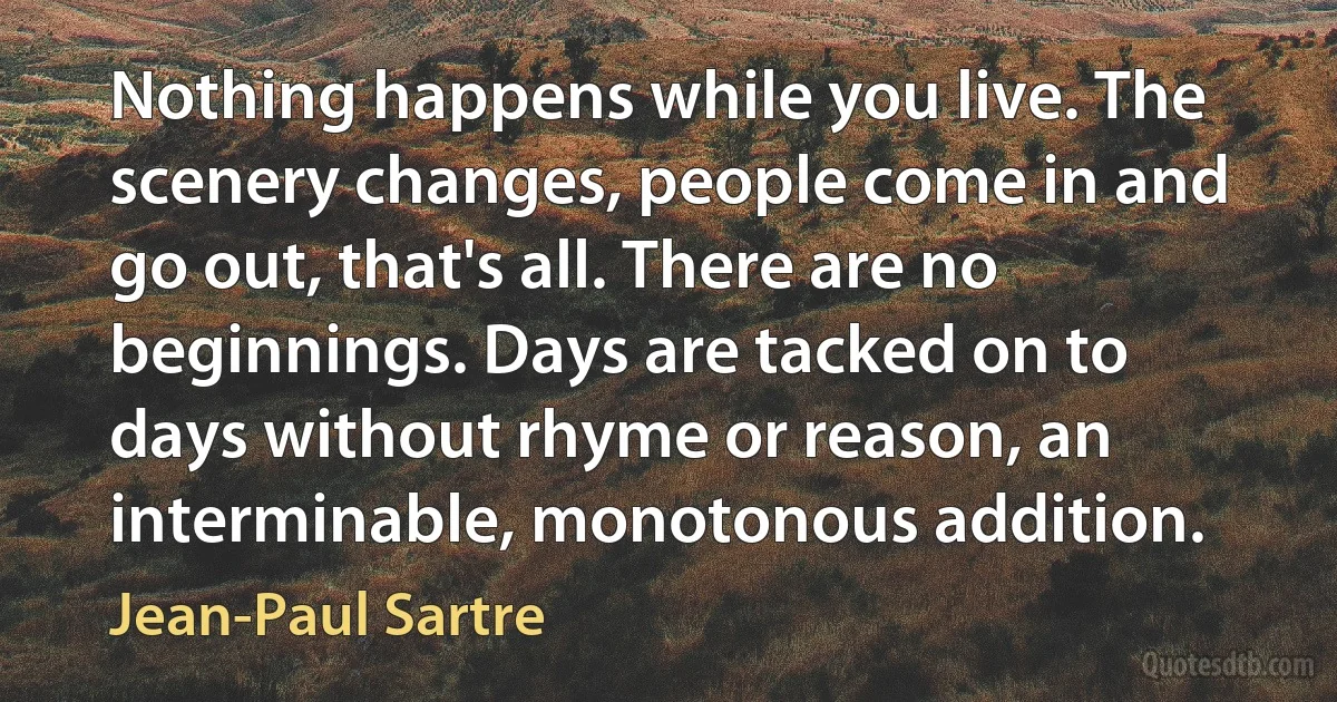 Nothing happens while you live. The scenery changes, people come in and go out, that's all. There are no beginnings. Days are tacked on to days without rhyme or reason, an interminable, monotonous addition. (Jean-Paul Sartre)