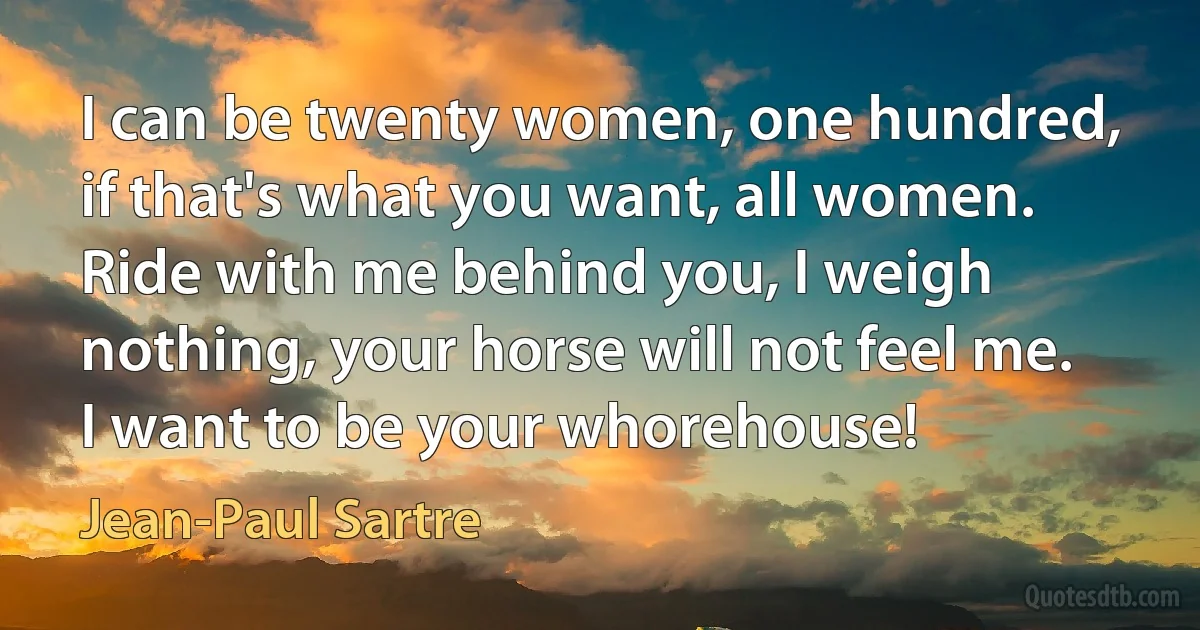 I can be twenty women, one hundred, if that's what you want, all women. Ride with me behind you, I weigh nothing, your horse will not feel me. I want to be your whorehouse! (Jean-Paul Sartre)