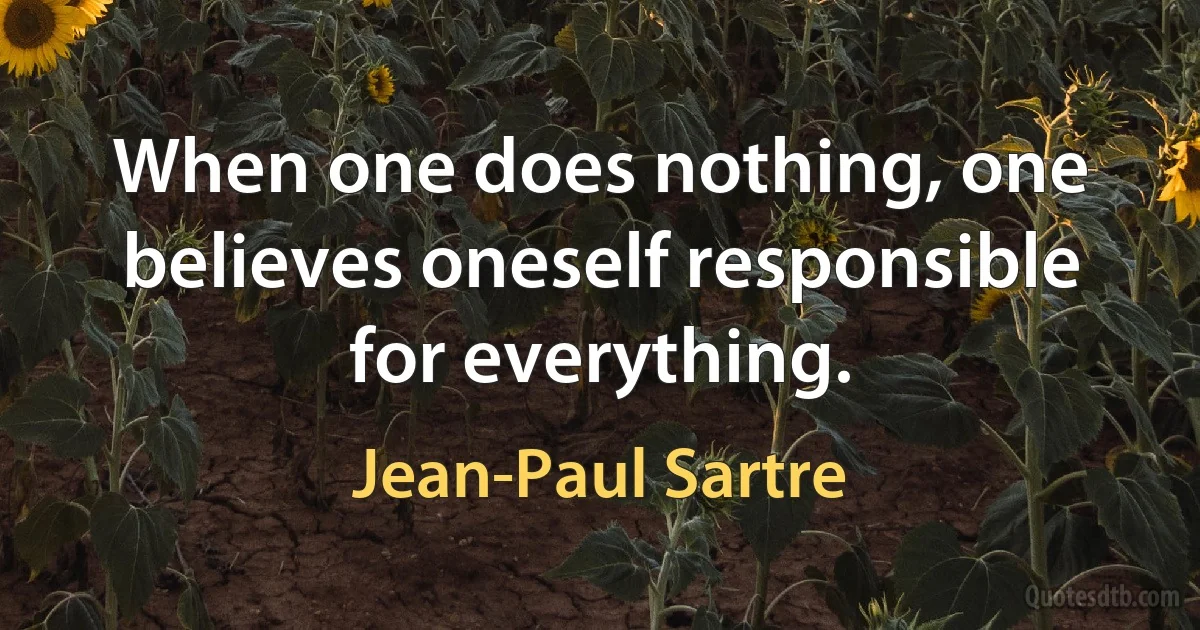 When one does nothing, one believes oneself responsible for everything. (Jean-Paul Sartre)