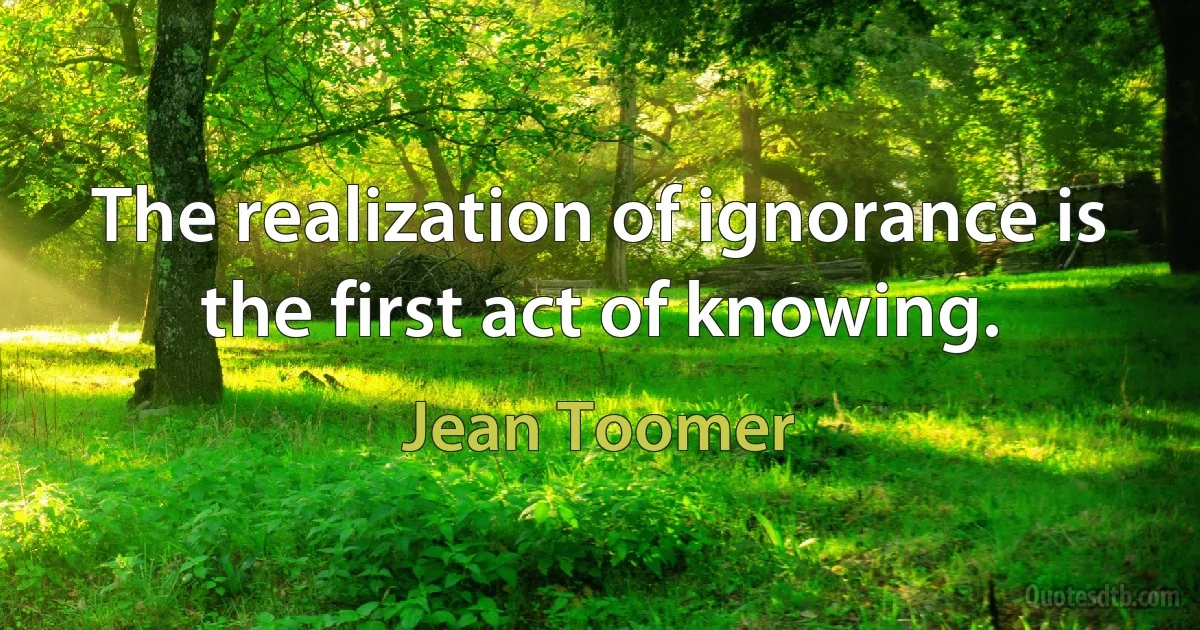 The realization of ignorance is the first act of knowing. (Jean Toomer)