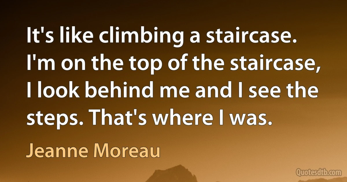 It's like climbing a staircase. I'm on the top of the staircase, I look behind me and I see the steps. That's where I was. (Jeanne Moreau)