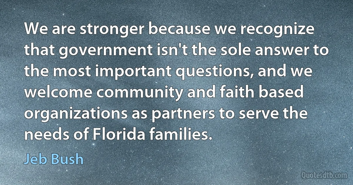 We are stronger because we recognize that government isn't the sole answer to the most important questions, and we welcome community and faith based organizations as partners to serve the needs of Florida families. (Jeb Bush)