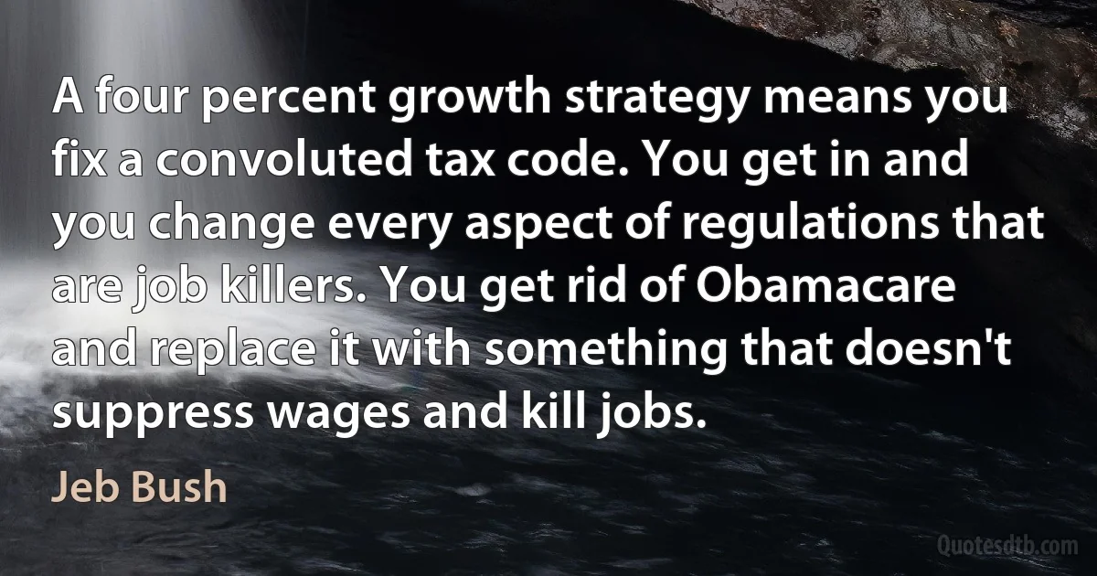 A four percent growth strategy means you fix a convoluted tax code. You get in and you change every aspect of regulations that are job killers. You get rid of Obamacare and replace it with something that doesn't suppress wages and kill jobs. (Jeb Bush)