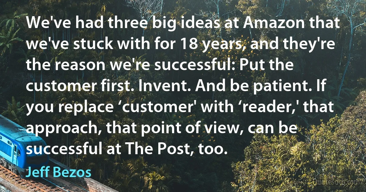 We've had three big ideas at Amazon that we've stuck with for 18 years, and they're the reason we're successful: Put the customer first. Invent. And be patient. If you replace ‘customer' with ‘reader,' that approach, that point of view, can be successful at The Post, too. (Jeff Bezos)