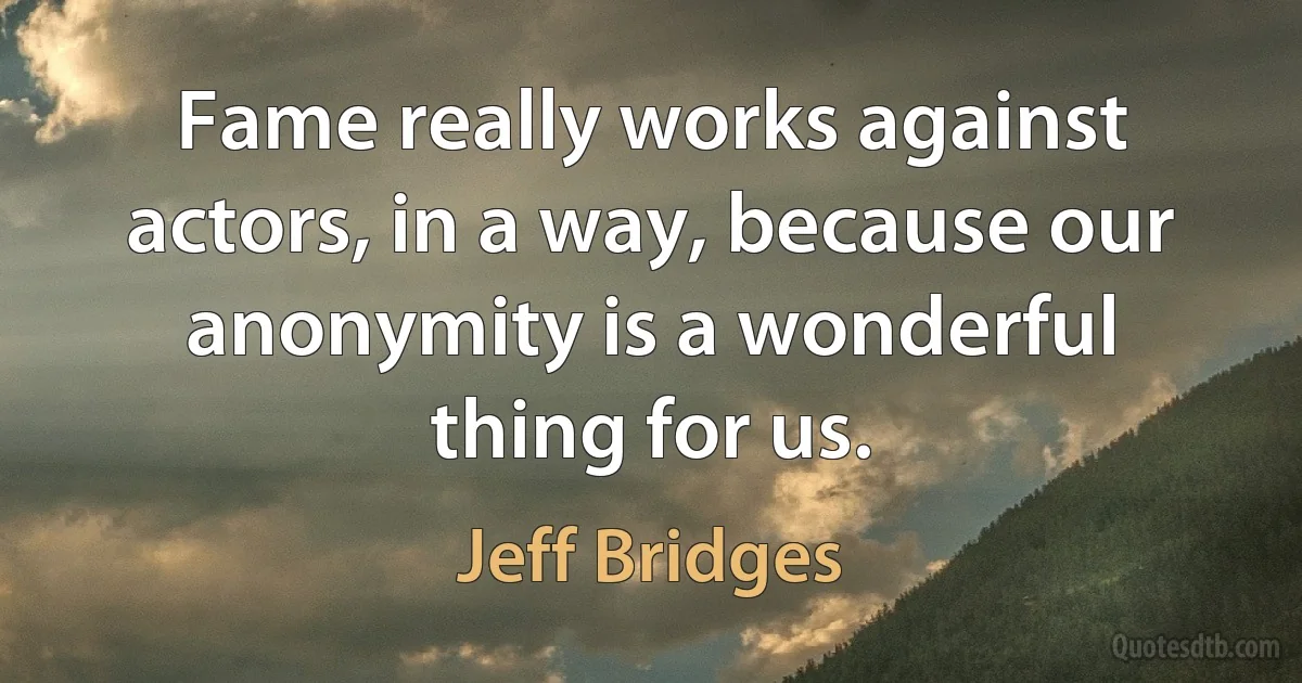 Fame really works against actors, in a way, because our anonymity is a wonderful thing for us. (Jeff Bridges)